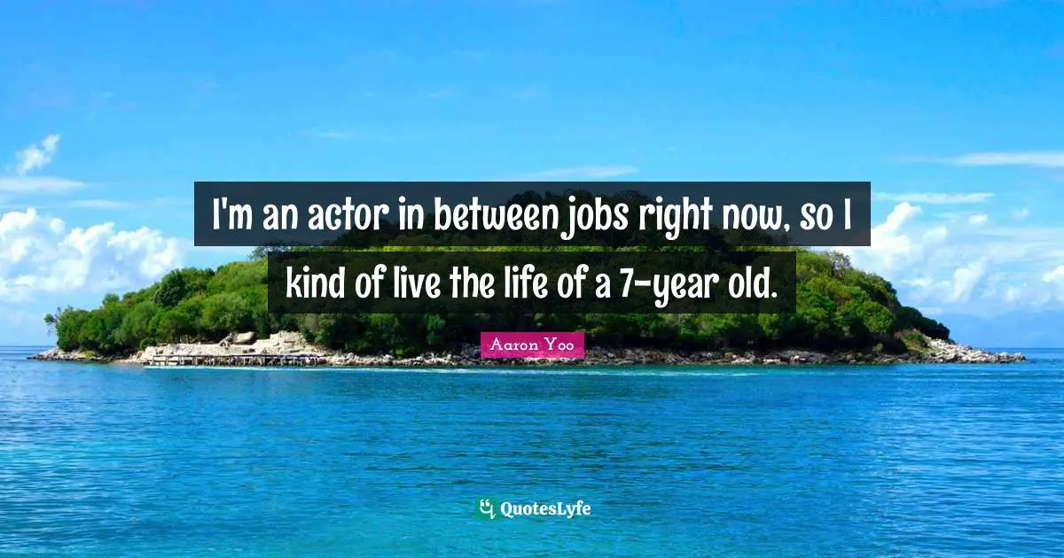 I'm an actor in between jobs right now, so I kind of live the life of a 7-year old.