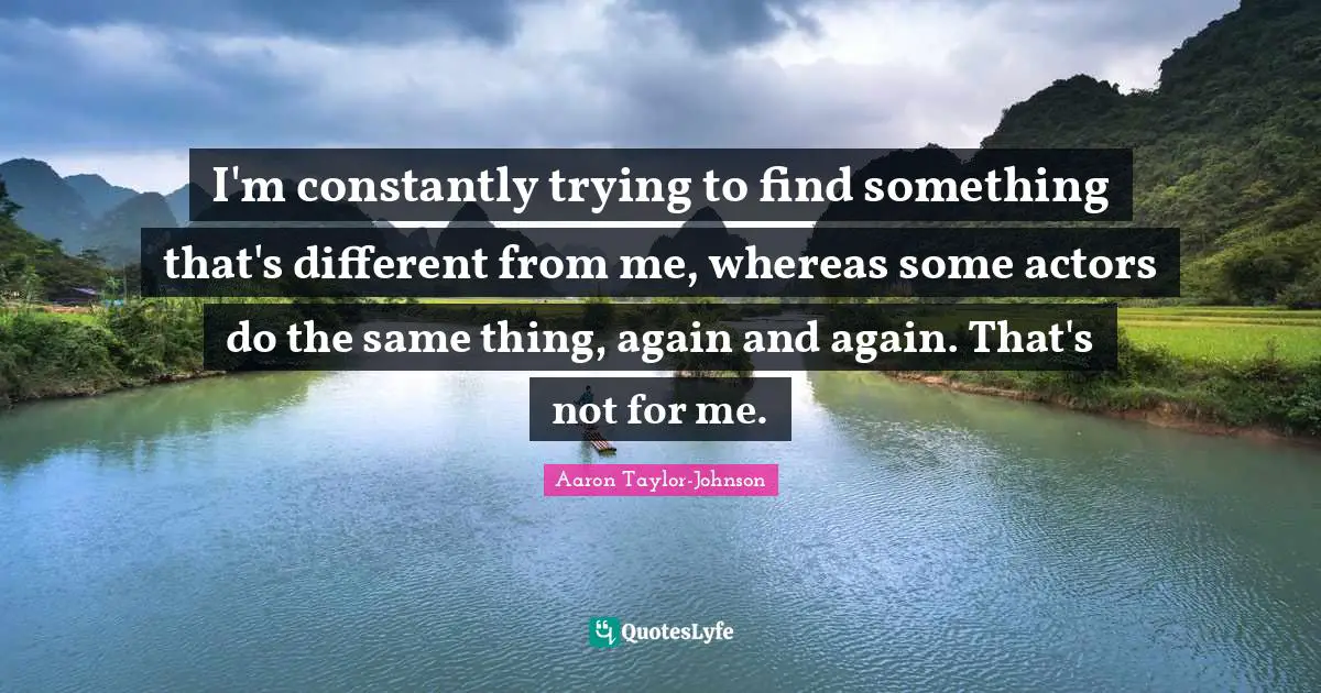 I'm constantly trying to find something that's different from me, whereas some actors do the same thing, again and again. That's not for me.
