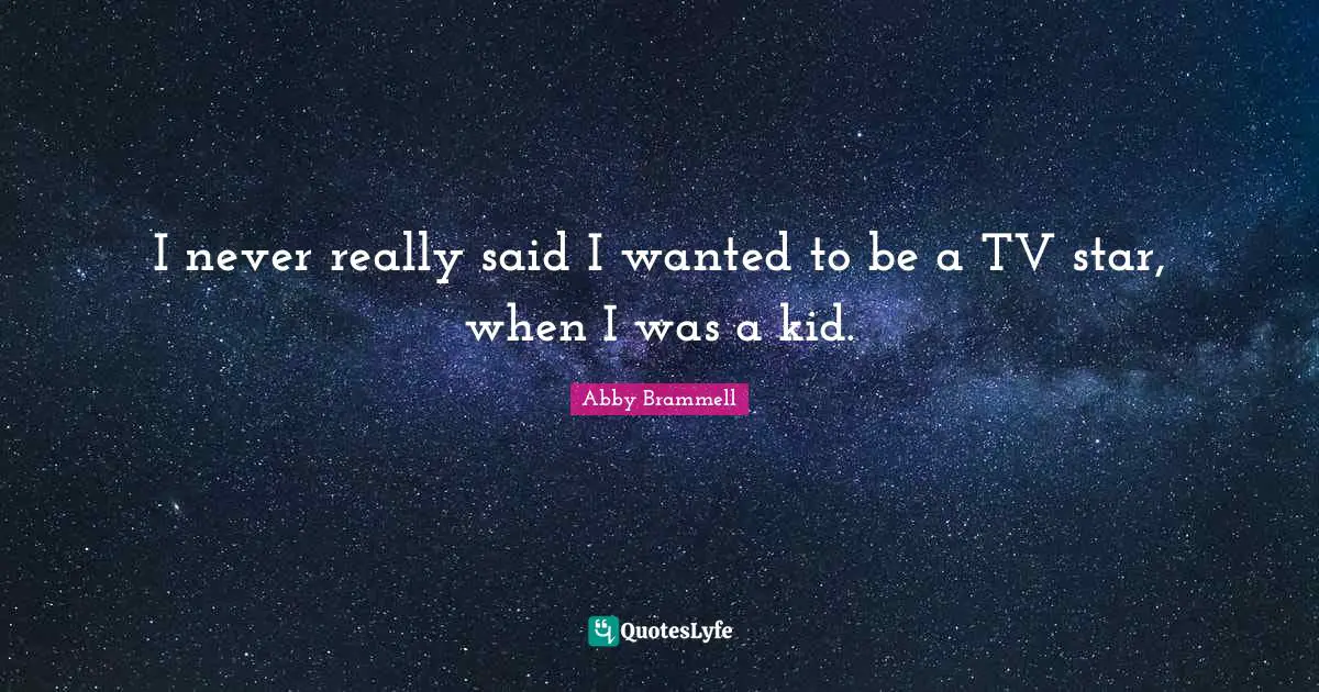 I never really said I wanted to be a TV star, when I was a kid.