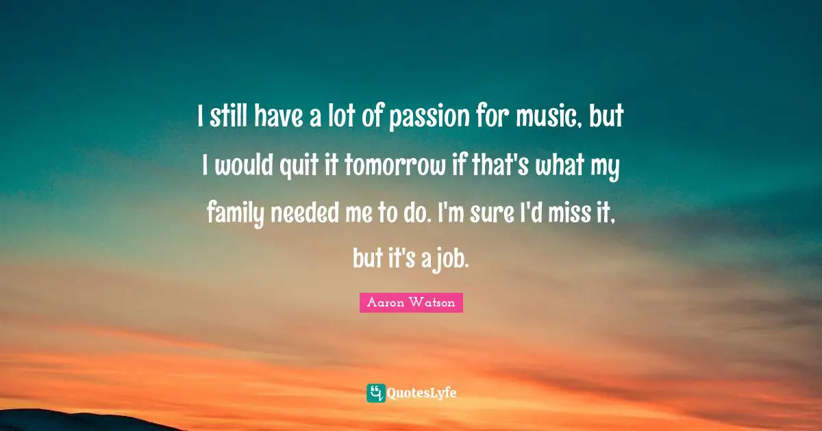 Aaron Watson Quotes: "I still have a lot of passion for music, but I would quit it tomorrow if that's what my family needed me to do. I'm sure I'd miss it, but it's a job."