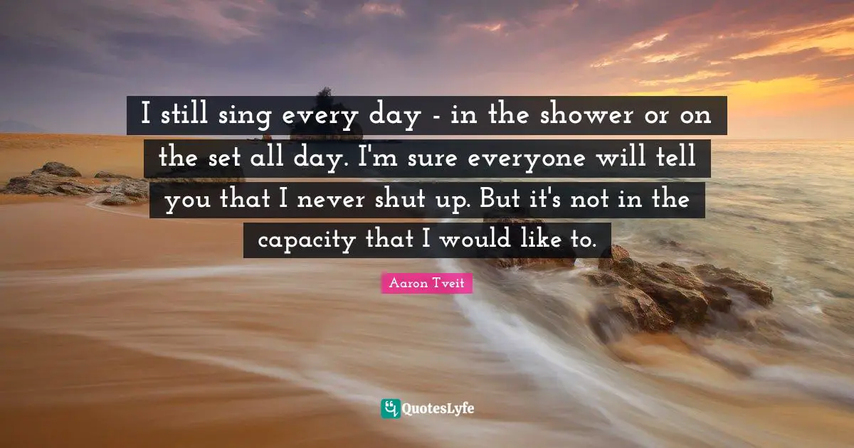 I still sing every day - in the shower or on the set all day. I'm sure everyone will tell you that I never shut up. But it's not in the capacity that I would like to.