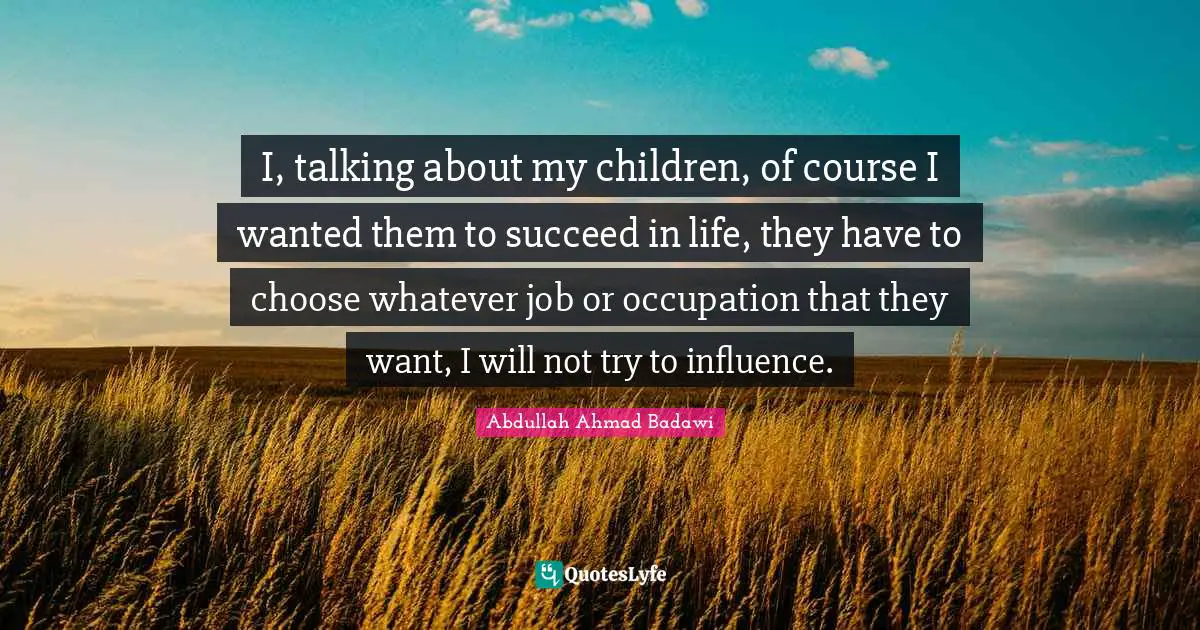 I, talking about my children, of course I wanted them to succeed in life, they have to choose whatever job or occupation that they want, I will not try to influence.