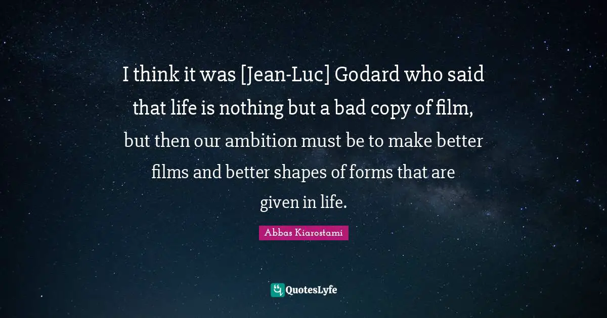 I think it was [Jean-Luc] Godard who said that life is nothing but a bad copy of film, but then our ambition must be to make better films and better shapes of forms that are given in life.