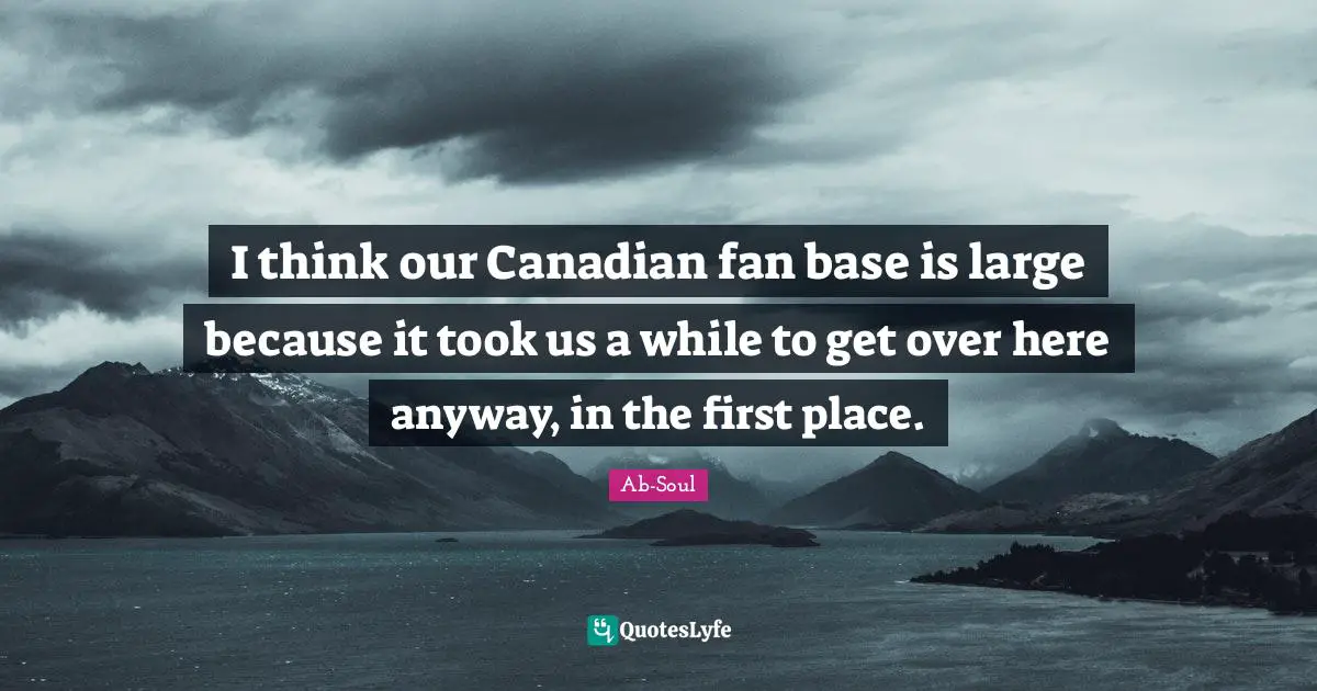 I think our Canadian fan base is large because it took us a while to get over here anyway, in the first place.