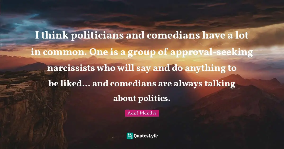I think politicians and comedians have a lot in common. One is a group of approval-seeking narcissists who will say and do anything to be liked... and comedians are always talking about politics.