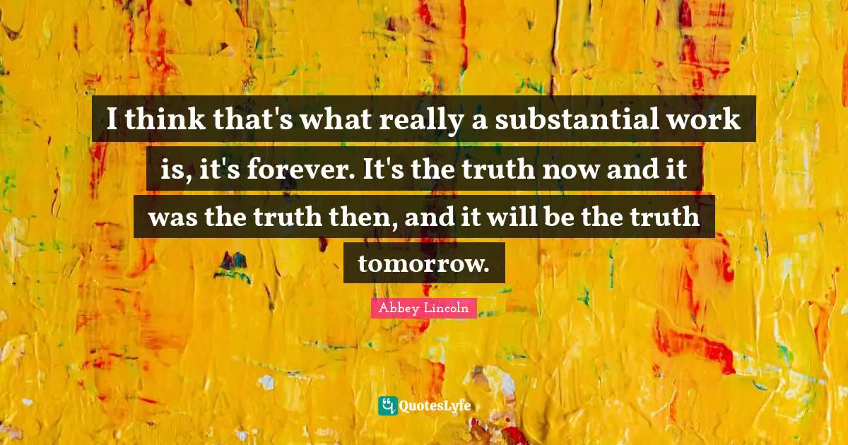 I think that's what really a substantial work is, it's forever. It's the truth now and it was the truth then, and it will be the truth tomorrow.