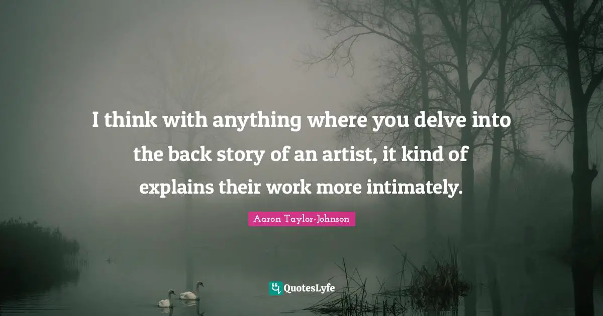 I think with anything where you delve into the back story of an artist, it kind of explains their work more intimately.