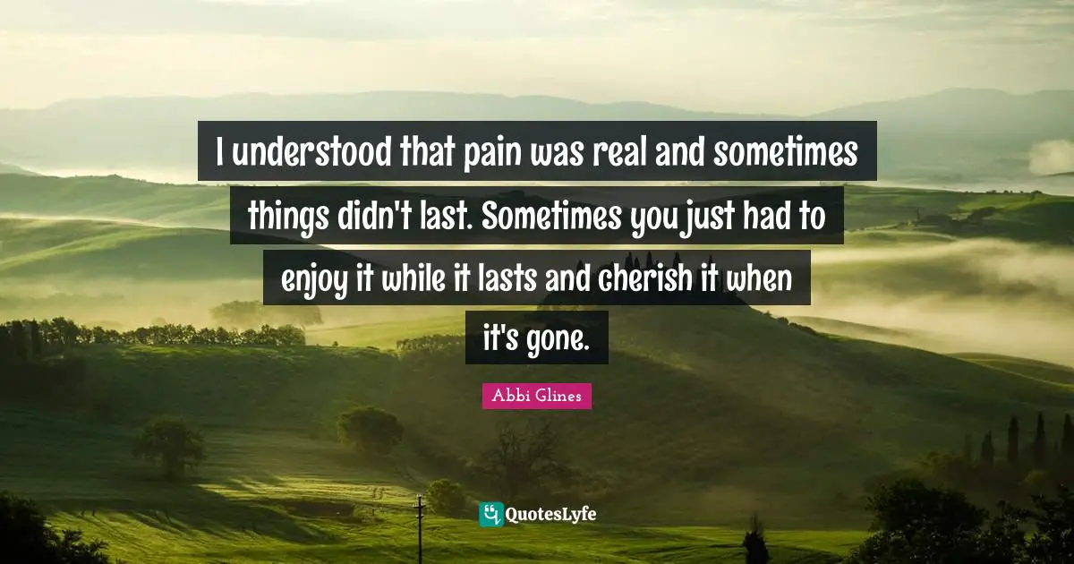 Enjoy It While It Lasts Quotes: "I understood that pain was real and sometimes things didn't last. Sometimes you just had to enjoy it while it lasts and cherish it when it's gone."