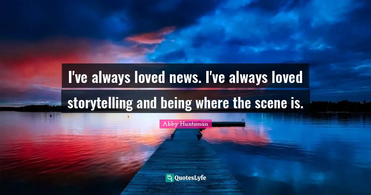 I've always loved news. I've always loved storytelling and being where the scene is.