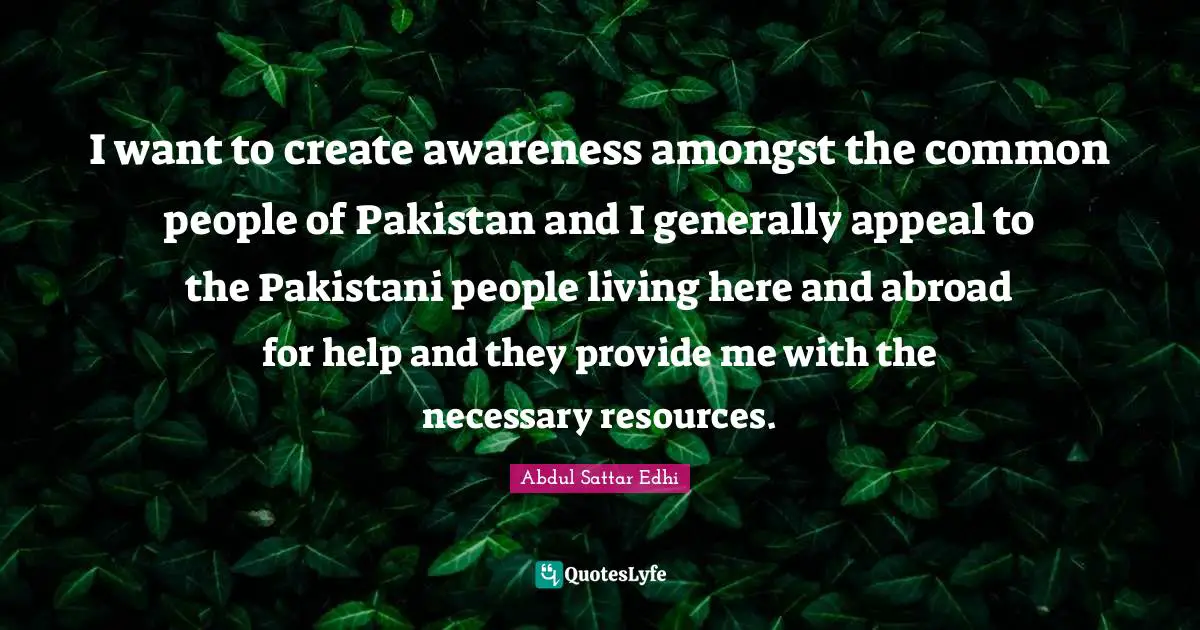 I want to create awareness amongst the common people of Pakistan and I generally appeal to the Pakistani people living here and abroad for help and they provide me with the necessary resources.