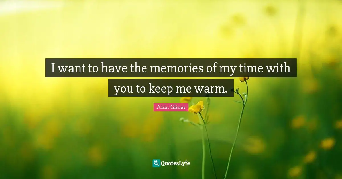 I want to have the memories of my time with you to keep me warm.