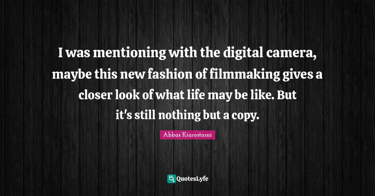 I was mentioning with the digital camera, maybe this new fashion of filmmaking gives a closer look of what life may be like. But it's still nothing but a copy.