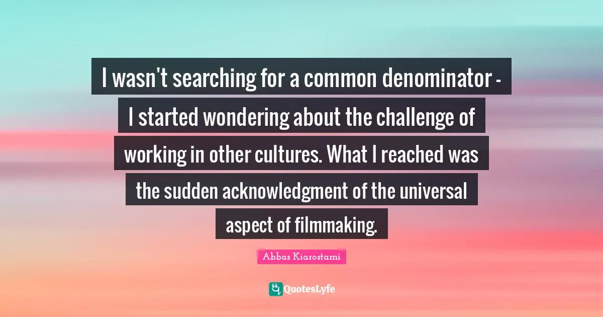 I wasn't searching for a common denominator - I started wondering about the challenge of working in other cultures. What I reached was the sudden acknowledgment of the universal aspect of filmmaking.