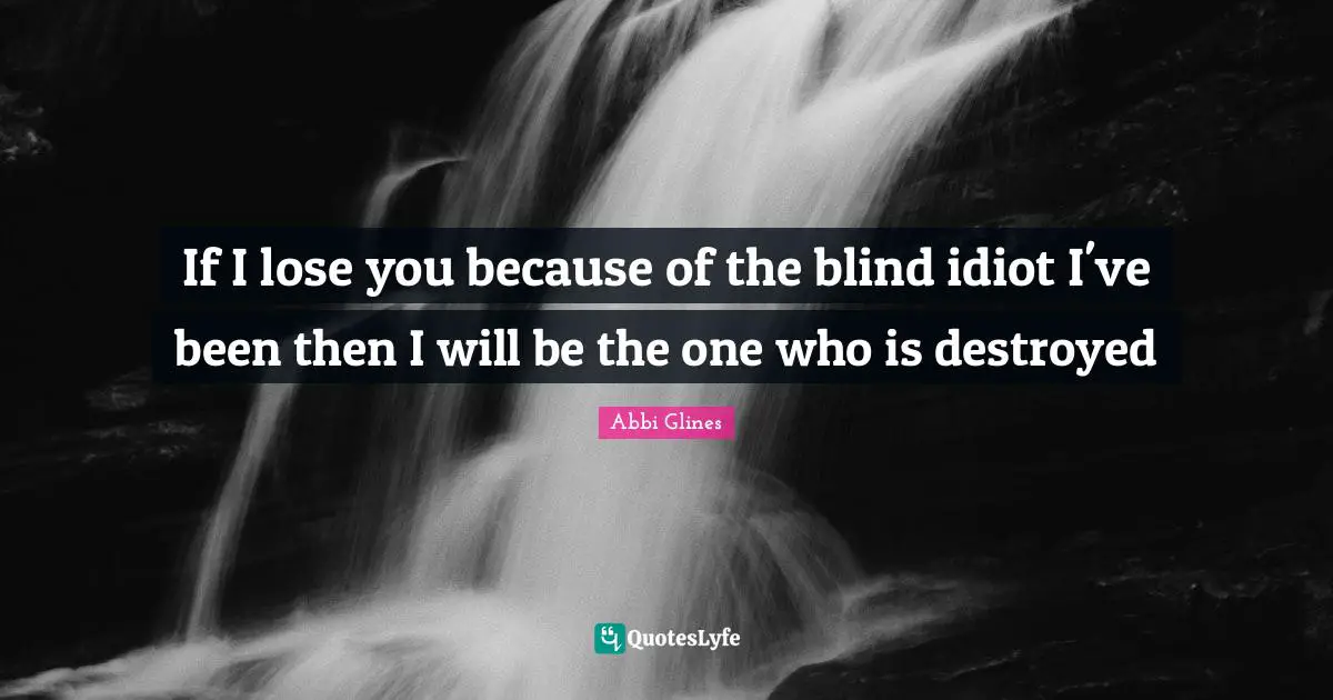 If I lose you because of the blind idiot I've been then I will be the one who is destroyed