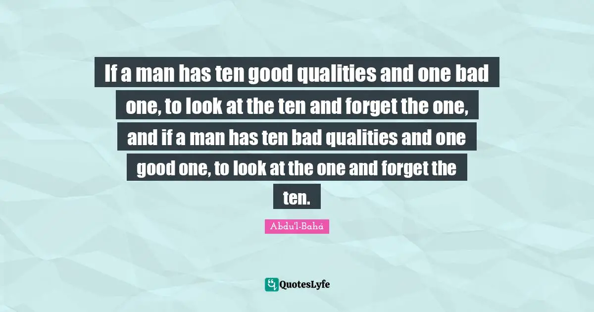 If a man has ten good qualities and one bad one, to look at the ten and forget the one, and if a man has ten bad qualities and one good one, to look at the one and forget the ten.