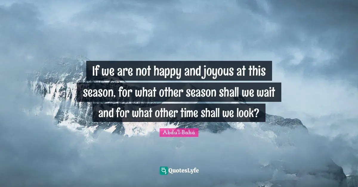 If we are not happy and joyous at this season, for what other season shall we wait and for what other time shall we look?