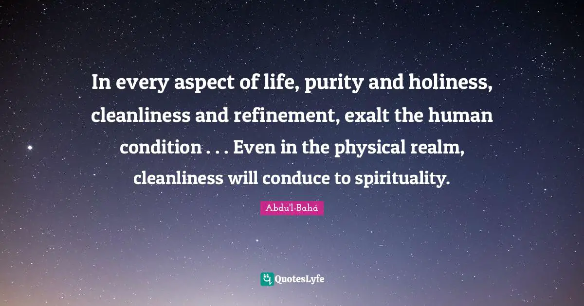 In every aspect of life, purity and holiness, cleanliness and refinement, exalt the human condition . . . Even in the physical realm, cleanliness will conduce to spirituality.