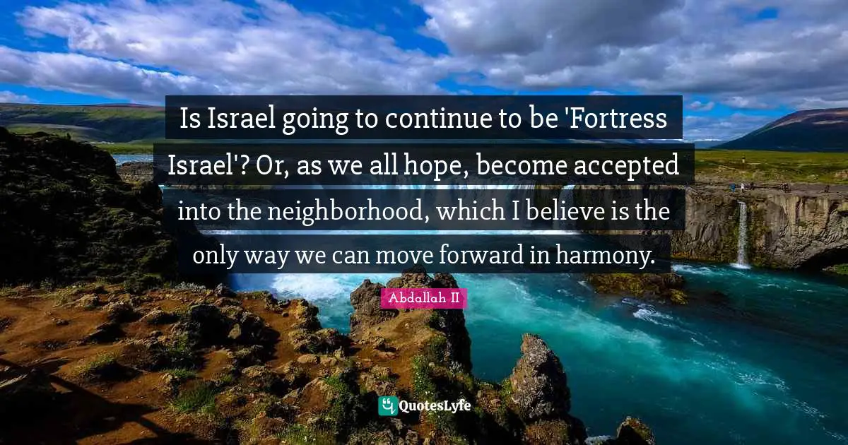 Is Israel going to continue to be 'Fortress Israel'? Or, as we all hope, become accepted into the neighborhood, which I believe is the only way we can move forward in harmony.