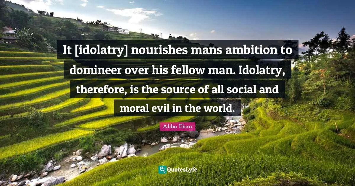 It [idolatry] nourishes mans ambition to domineer over his fellow man. Idolatry, therefore, is the source of all social and moral evil in the world.