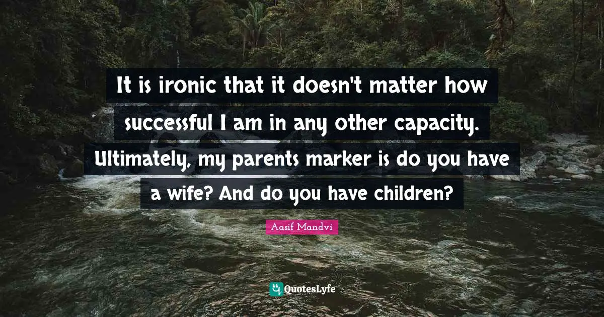 It is ironic that it doesn't matter how successful I am in any other capacity. Ultimately, my parents marker is do you have a wife? And do you have children?