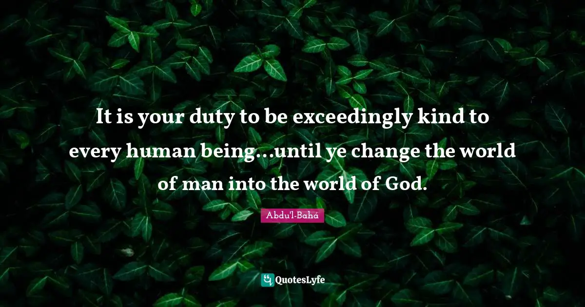 It is your duty to be exceedingly kind to every human being...until ye change the world of man into the world of God.