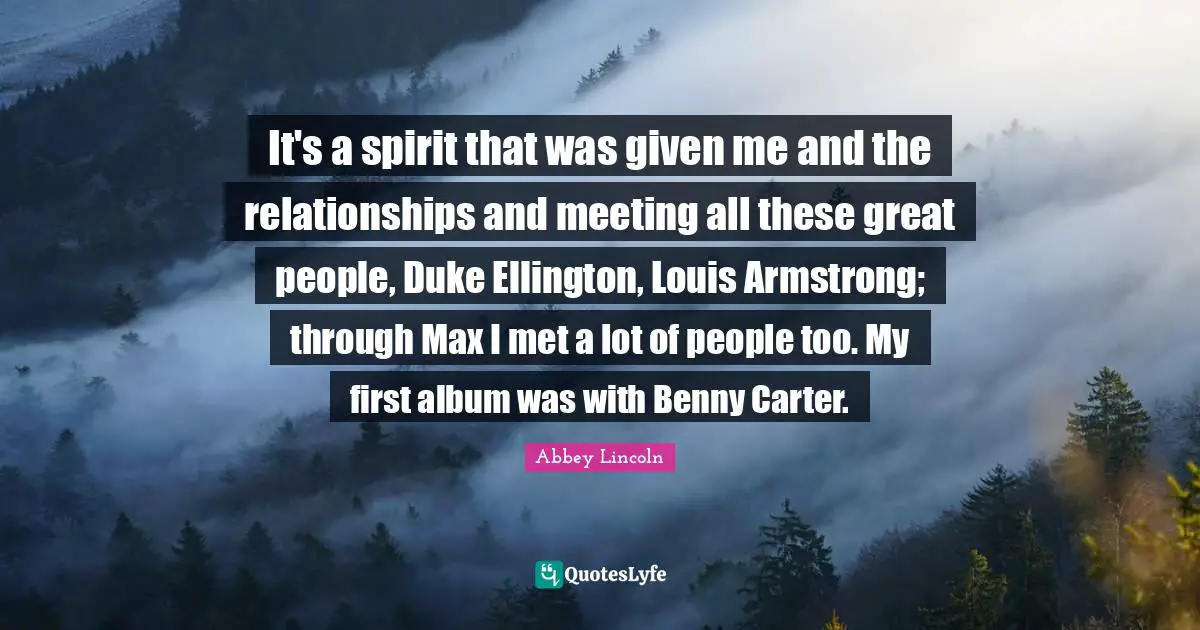 Armstrong Quotes: "It's a spirit that was given me and the relationships and meeting all these great people, Duke Ellington, Louis Armstrong; through Max I met a lot of people too. My first album was with Benny Carter."