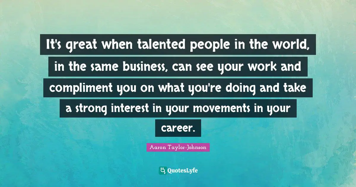 It's great when talented people in the world, in the same business, can see your work and compliment you on what you're doing and take a strong interest in your movements in your career.