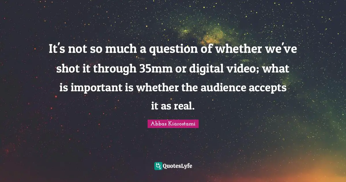 It's not so much a question of whether we've shot it through 35mm or digital video; what is important is whether the audience accepts it as real.
