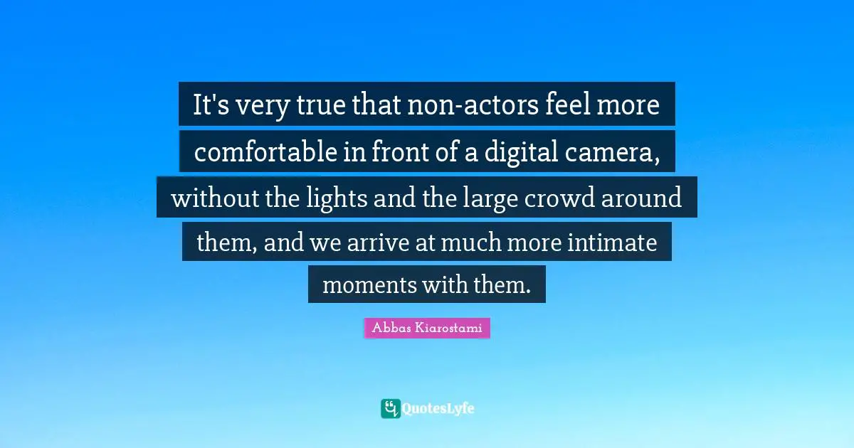 It's very true that non-actors feel more comfortable in front of a digital camera, without the lights and the large crowd around them, and we arrive at much more intimate moments with them.