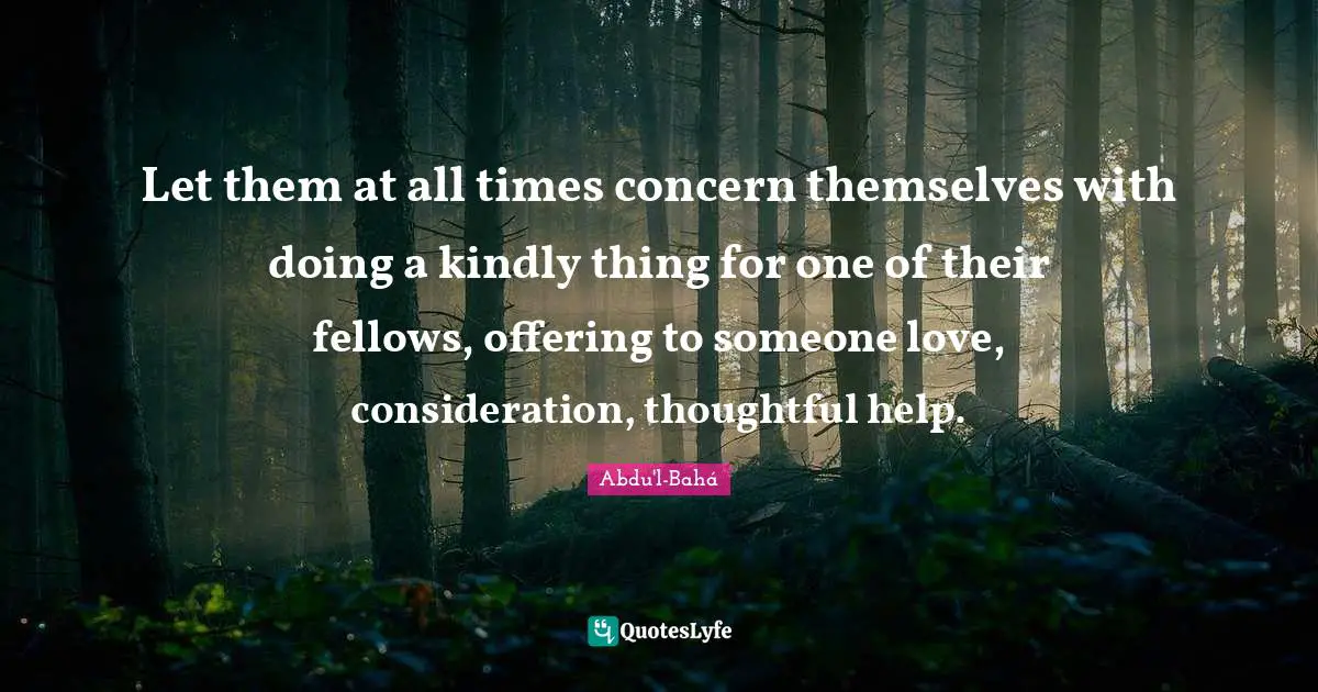 Let them at all times concern themselves with doing a kindly thing for one of their fellows, offering to someone love, consideration, thoughtful help.