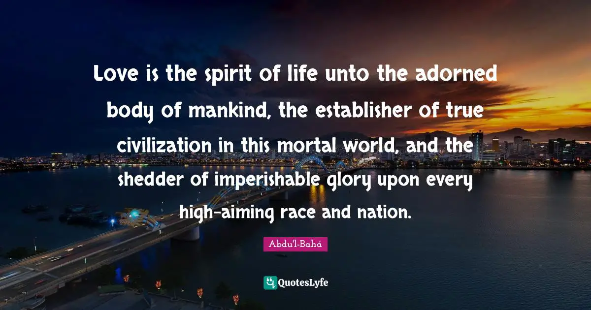 Love is the spirit of life unto the adorned body of mankind, the establisher of true civilization in this mortal world, and the shedder of imperishable glory upon every high-aiming race and nation.