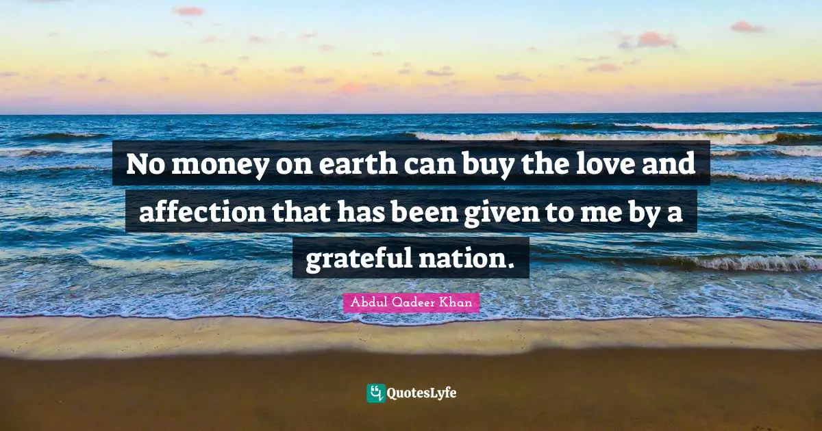 No money on earth can buy the love and affection that has been given to me by a grateful nation.
