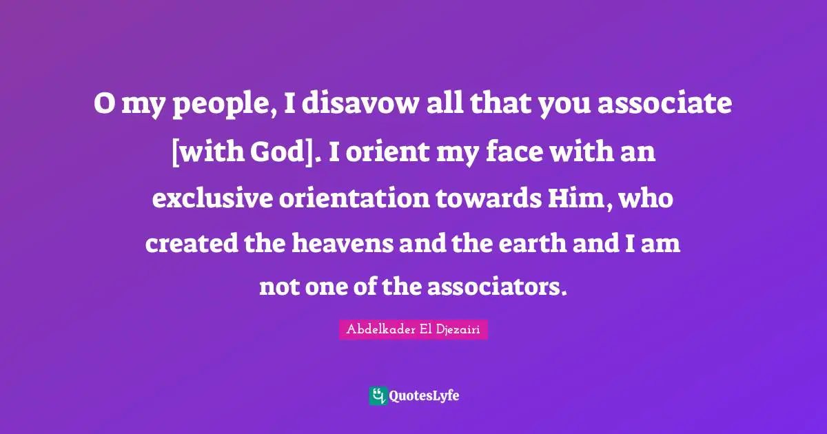 O my people, I disavow all that you associate [with God]. I orient my face with an exclusive orientation towards Him, who created the heavens and the earth and I am not one of the associators.
