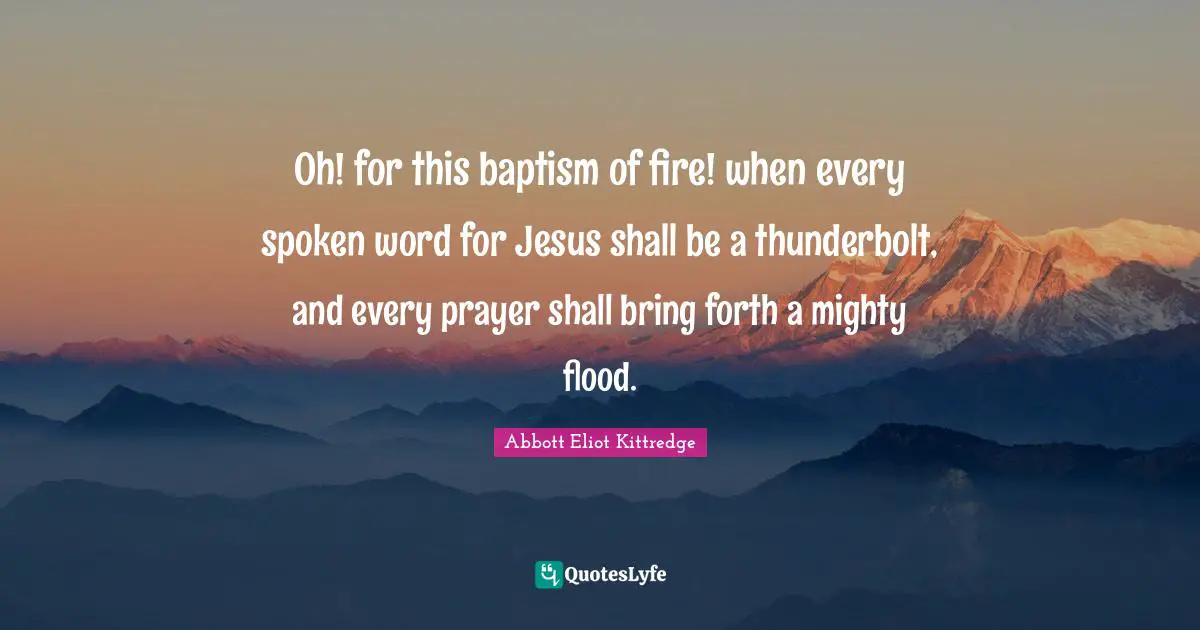 Oh! for this baptism of fire! when every spoken word for Jesus shall be a thunderbolt, and every prayer shall bring forth a mighty flood.