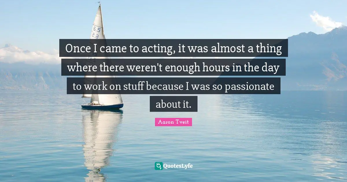 Once I came to acting, it was almost a thing where there weren't enough hours in the day to work on stuff because I was so passionate about it.