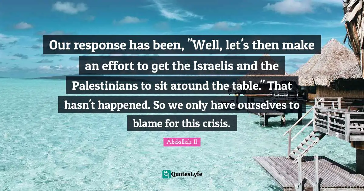 Our response has been, "Well, let's then make an effort to get the Israelis and the Palestinians to sit around the table." That hasn't happened. So we only have ourselves to blame for this crisis.