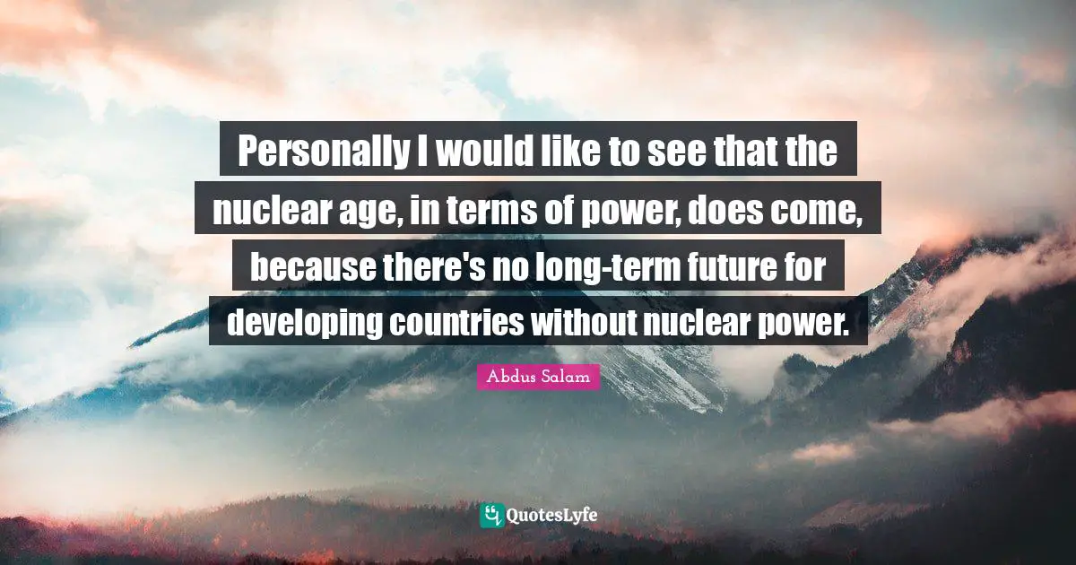 Personally I would like to see that the nuclear age, in terms of power, does come, because there's no long-term future for developing countries without nuclear power.