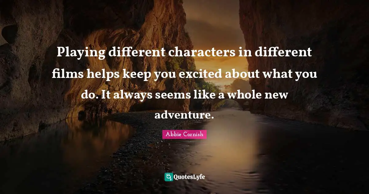 Playing different characters in different films helps keep you excited about what you do. It always seems like a whole new adventure.