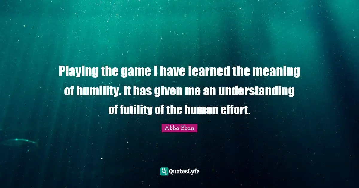 Playing the game I have learned the meaning of humility. It has given me an understanding of futility of the human effort.