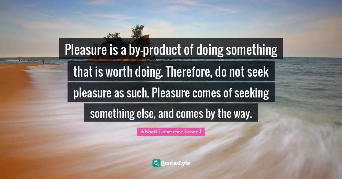 Abbott Lawrence Lowell Quotes: "Pleasure is a by-product of doing something that is worth doing. Therefore, do not seek pleasure as such. Pleasure comes of seeking something else, and comes by the way."