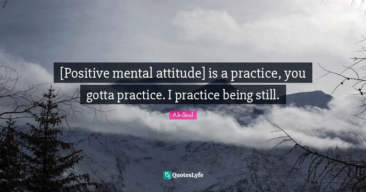 [Positive mental attitude] is a practice, you gotta practice. I practice being still.