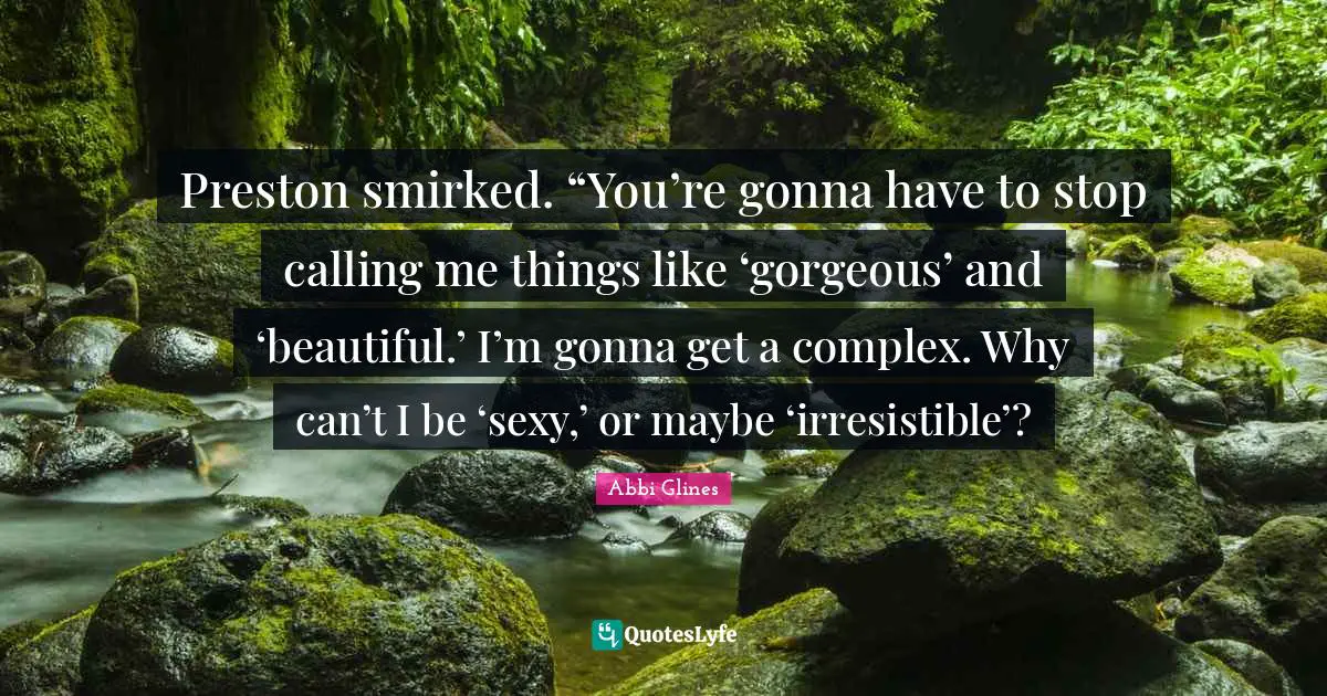 Preston smirked. “You’re gonna have to stop calling me things like ‘gorgeous’ and ‘beautiful.’ I’m gonna get a complex. Why can’t I be ‘sexy,’ or maybe ‘irresistible’?