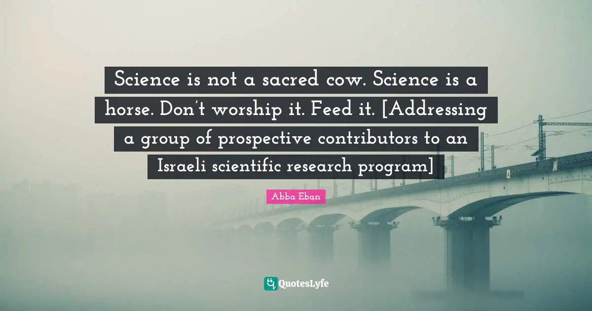 Israeli Quotes: "Science is not a sacred cow. Science is a horse. Don’t worship it. Feed it. [Addressing a group of prospective contributors to an Israeli scientific research program]"