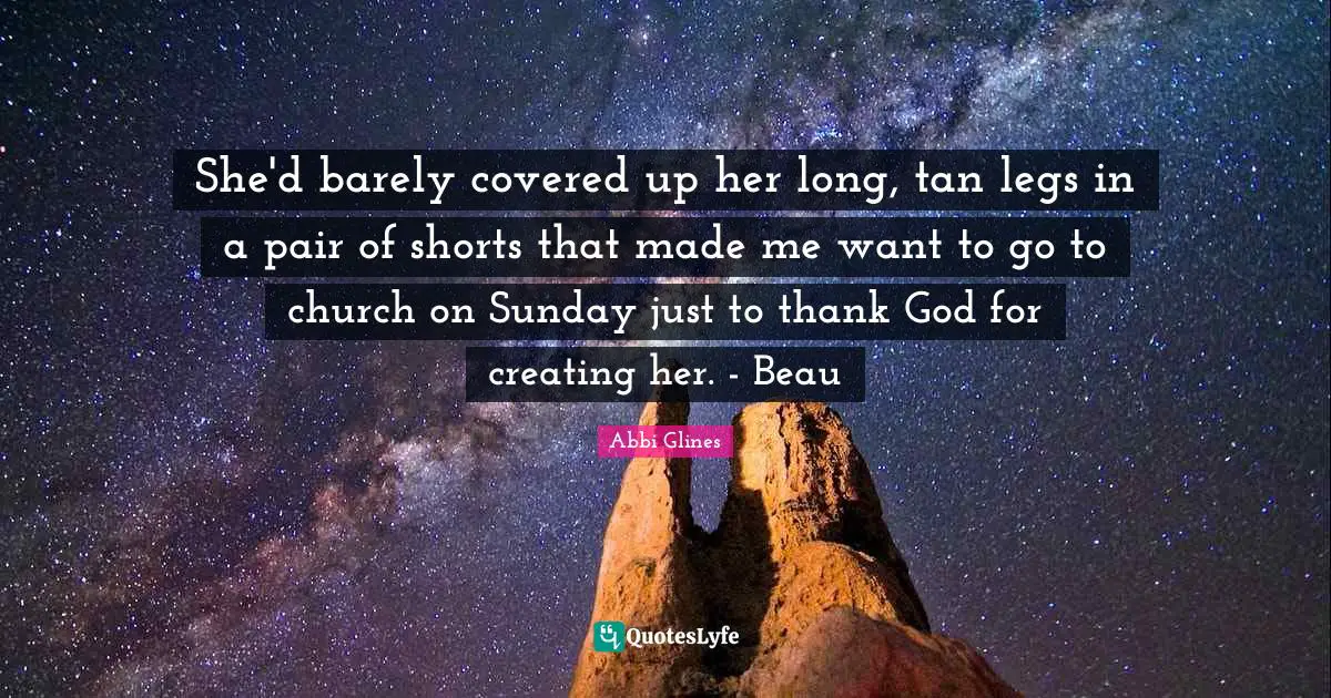 Abbi Glines Quotes: "She'd barely covered up her long, tan legs in a pair of shorts that made me want to go to church on Sunday just to thank God for creating her. - Beau"