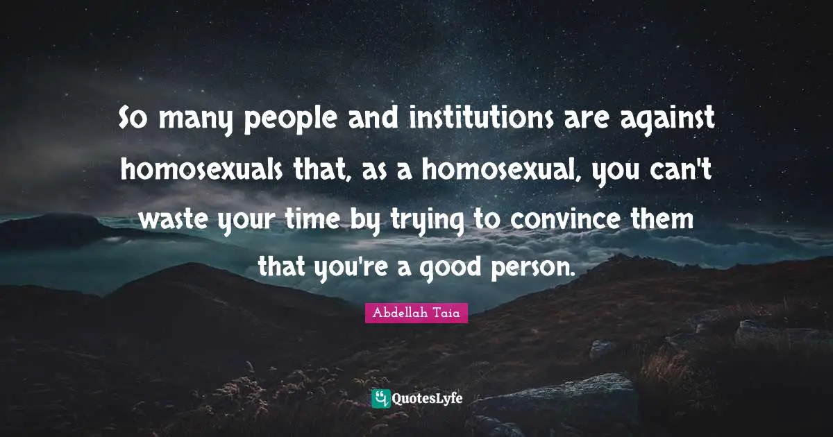 So many people and institutions are against homosexuals that, as a homosexual, you can't waste your time by trying to convince them that you're a good person.