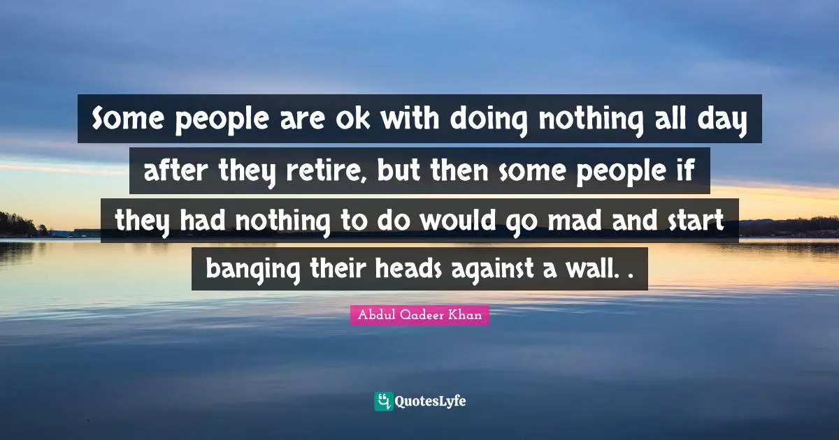 Abdul Qadeer Khan Quotes: "Some people are ok with doing nothing all day after they retire, but then some people if they had nothing to do would go mad and start banging their heads against a wall. ."