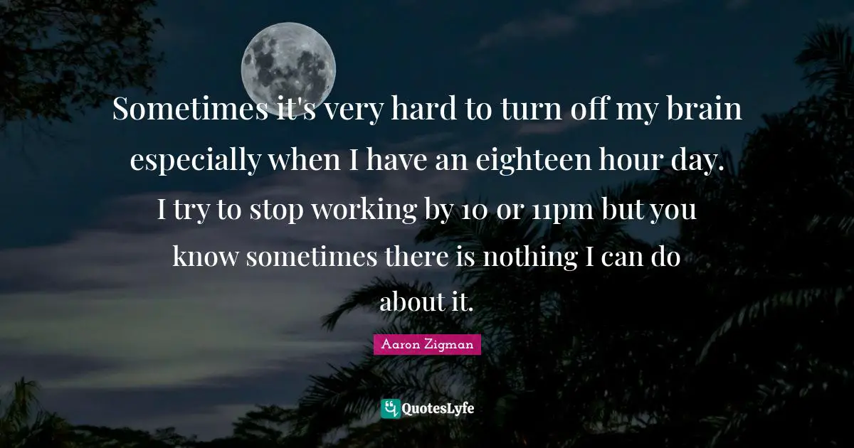Sometimes it's very hard to turn off my brain especially when I have an eighteen hour day. I try to stop working by 10 or 11pm but you know sometimes there is nothing I can do about it.
