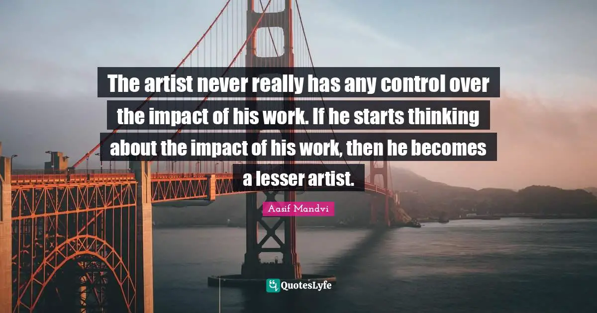 The artist never really has any control over the impact of his work. If he starts thinking about the impact of his work, then he becomes a lesser artist.
