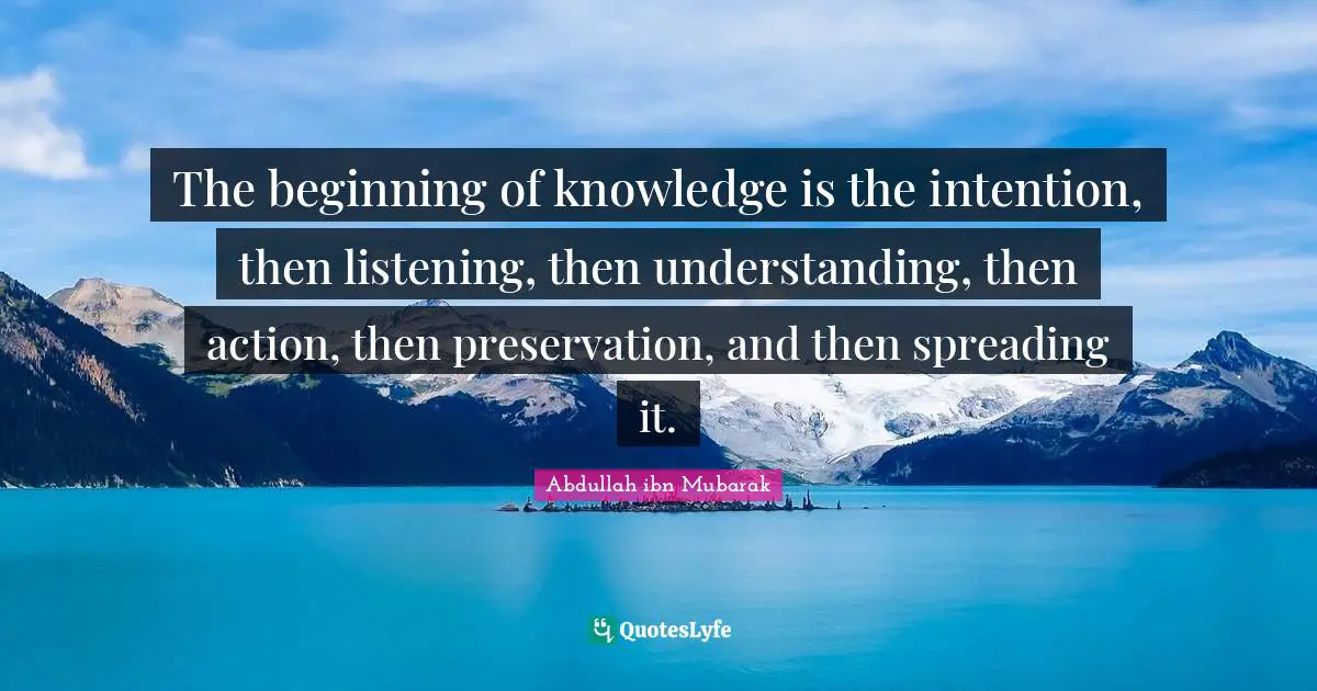 The beginning of knowledge is the intention, then listening, then understanding, then action, then preservation, and then spreading it.
