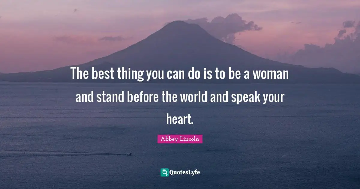 The best thing you can do is to be a woman and stand before the world and speak your heart.